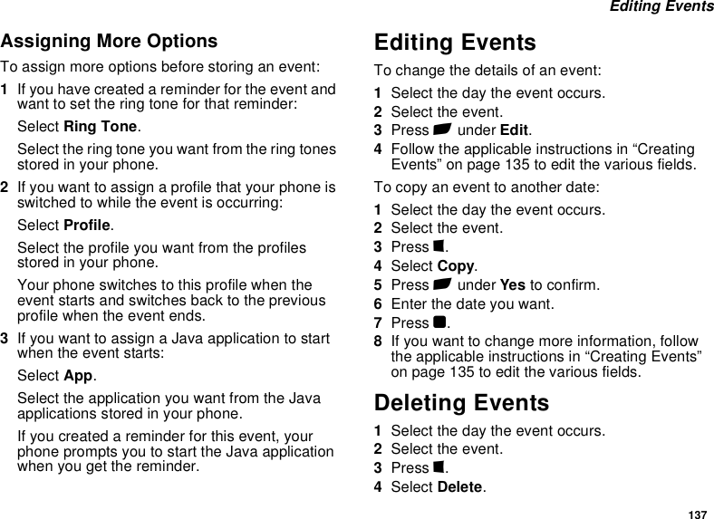 137 Editing EventsAssigning More OptionsTo assign more options before storing an event:1If you have created a reminder for the event and want to set the ring tone for that reminder:Select Ring Tone.Select the ring tone you want from the ring tones stored in your phone.2If you want to assign a profile that your phone is switched to while the event is occurring:Select Profile.Select the profile you want from the profiles stored in your phone.Your phone switches to this profile when the event starts and switches back to the previous profile when the event ends.3If you want to assign a Java application to start when the event starts:Select App.Select the application you want from the Java applications stored in your phone.If you created a reminder for this event, your phone prompts you to start the Java application when you get the reminder.Editing EventsTo change the details of an event:1Select the day the event occurs.2Select the event.3Press A under Edit.4Follow the applicable instructions in “Creating Events” on page 135 to edit the various fields.To copy an event to another date:1Select the day the event occurs.2Select the event.3Press m.4Select Copy.5Press A under Yes to confirm.6Enter the date you want.7Press O.8If you want to change more information, follow the applicable instructions in “Creating Events” on page 135 to edit the various fields.Deleting Events1Select the day the event occurs.2Select the event.3Press m.4Select Delete.