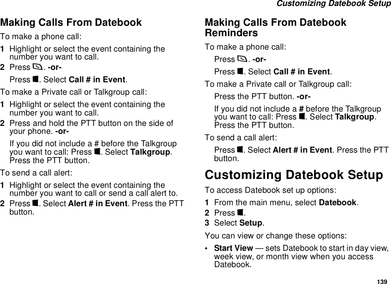 139 Customizing Datebook SetupMaking Calls From DatebookTo make a phone call:1Highlight or select the event containing the number you want to call.2Press s. -or-Press m. Select Call # in Event.To make a Private call or Talkgroup call:1Highlight or select the event containing the number you want to call.2Press and hold the PTT button on the side of your phone. -or-If you did not include a # before the Talkgroup you want to call: Press m. Select Talkgroup. Press the PTT button.To send a call alert:1Highlight or select the event containing the number you want to call or send a call alert to.2Press m. Select Alert # in Event. Press the PTT button.Making Calls From Datebook RemindersTo make a phone call:Press s. -or-Press m. Select Call # in Event.To make a Private call or Talkgroup call:Press the PTT button. -or- If you did not include a # before the Talkgroup you want to call: Press m. Select Talkgroup. Press the PTT button.To send a call alert:Press m. Select Alert # in Event. Press the PTT button.Customizing Datebook SetupTo access Datebook set up options:1From the main menu, select Datebook.2Press m.3Select Setup.You can view or change these options:•Start View — sets Datebook to start in day view, week view, or month view when you access Datebook.