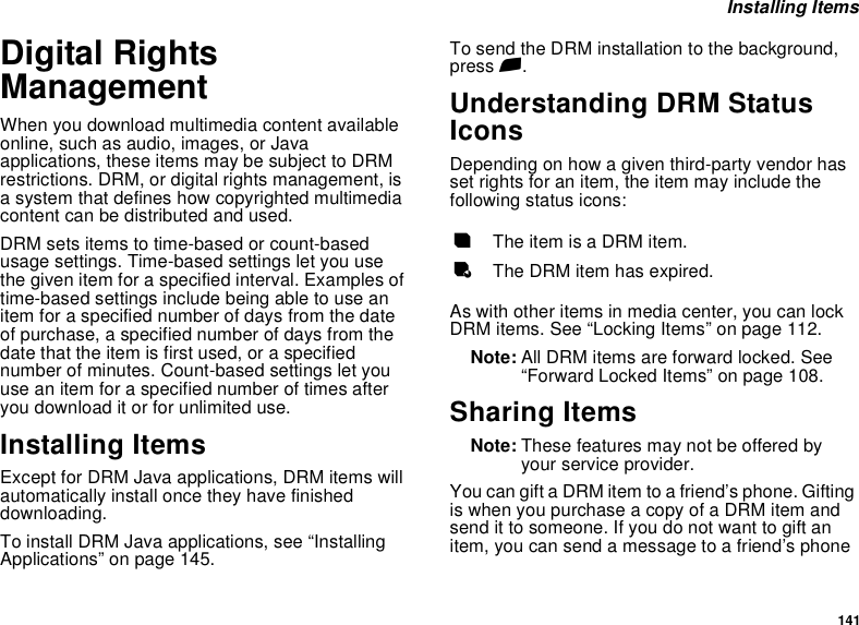 141 Installing ItemsDigital Rights ManagementWhen you download multimedia content available online, such as audio, images, or Java applications, these items may be subject to DRM restrictions. DRM, or digital rights management, is a system that defines how copyrighted multimedia content can be distributed and used.DRM sets items to time-based or count-based usage settings. Time-based settings let you use the given item for a specified interval. Examples of time-based settings include being able to use an item for a specified number of days from the date of purchase, a specified number of days from the date that the item is first used, or a specified number of minutes. Count-based settings let you use an item for a specified number of times after you download it or for unlimited use.Installing ItemsExcept for DRM Java applications, DRM items will automatically install once they have finished downloading. To install DRM Java applications, see “Installing Applications” on page 145. To send the DRM installation to the background, press e.Understanding DRM Status IconsDepending on how a given third-party vendor has set rights for an item, the item may include the following status icons:As with other items in media center, you can lock DRM items. See “Locking Items” on page 112. Note: All DRM items are forward locked. See “Forward Locked Items” on page 108.Sharing ItemsNote: These features may not be offered by your service provider.You can gift a DRM item to a friend’s phone. Gifting is when you purchase a copy of a DRM item and send it to someone. If you do not want to gift an item, you can send a message to a friend’s phone cThe item is a DRM item.eThe DRM item has expired.