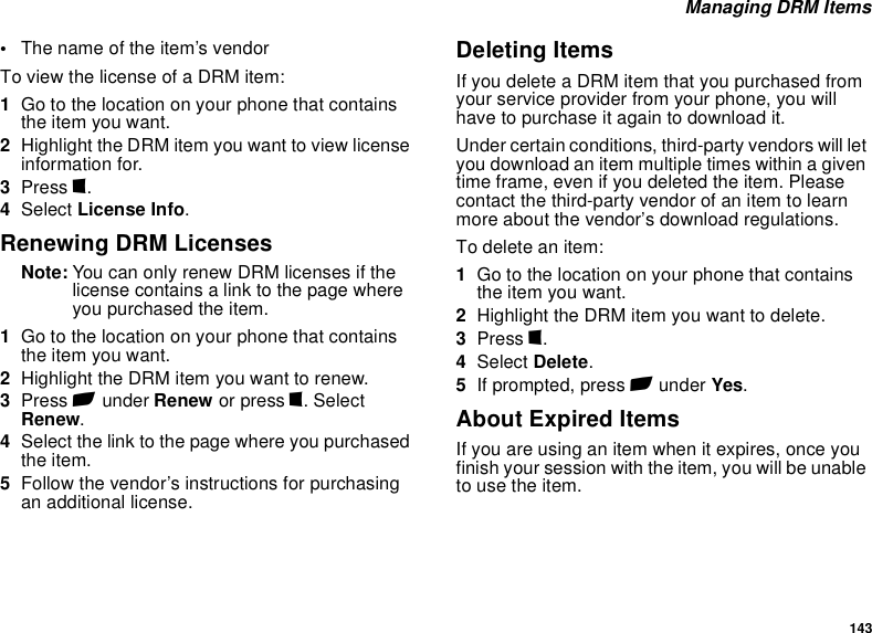 143 Managing DRM Items•The name of the item’s vendorTo view the license of a DRM item:1Go to the location on your phone that contains the item you want.2Highlight the DRM item you want to view license information for.3Press m.4Select License Info.Renewing DRM LicensesNote: You can only renew DRM licenses if the license contains a link to the page where you purchased the item.1Go to the location on your phone that contains the item you want.2Highlight the DRM item you want to renew.3Press A under Renew or press m. Select Renew.4Select the link to the page where you purchased the item.5Follow the vendor’s instructions for purchasing an additional license.Deleting ItemsIf you delete a DRM item that you purchased from your service provider from your phone, you will have to purchase it again to download it. Under certain conditions, third-party vendors will let you download an item multiple times within a given time frame, even if you deleted the item. Please contact the third-party vendor of an item to learn more about the vendor’s download regulations.To delete an item:1Go to the location on your phone that contains the item you want.2Highlight the DRM item you want to delete.3Press m.4Select Delete.5If prompted, press A under Yes.About Expired ItemsIf you are using an item when it expires, once you finish your session with the item, you will be unable to use the item. 