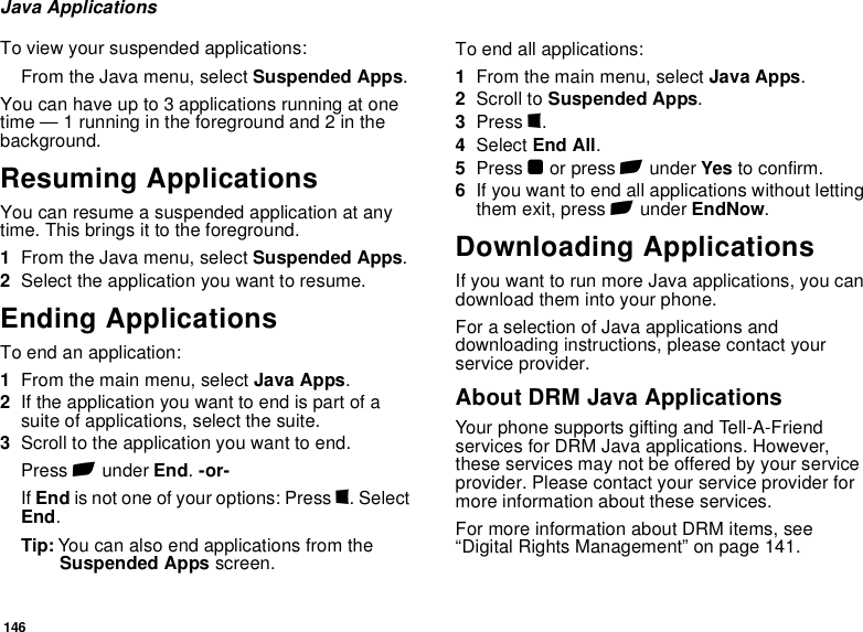 146Java ApplicationsTo view your suspended applications:From the Java menu, select Suspended Apps.You can have up to 3 applications running at one time — 1 running in the foreground and 2 in the background.Resuming ApplicationsYou can resume a suspended application at any time. This brings it to the foreground.1From the Java menu, select Suspended Apps.2Select the application you want to resume.Ending ApplicationsTo end an application:1From the main menu, select Java Apps.2If the application you want to end is part of a suite of applications, select the suite.3Scroll to the application you want to end.Press A under End. -or-If End is not one of your options: Press m. Select End.Tip: You can also end applications from the Suspended Apps screen.To end all applications:1From the main menu, select Java Apps.2Scroll to Suspended Apps.3Press m.4Select End All.5Press O or press A under Yes to confirm.6If you want to end all applications without letting them exit, press A under EndNow.Downloading ApplicationsIf you want to run more Java applications, you can download them into your phone.For a selection of Java applications and downloading instructions, please contact your service provider.About DRM Java ApplicationsYour phone supports gifting and Tell-A-Friend services for DRM Java applications. However, these services may not be offered by your service provider. Please contact your service provider for more information about these services. For more information about DRM items, see “Digital Rights Management” on page 141. 