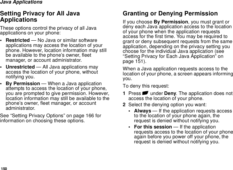 150Java ApplicationsSetting Privacy for All Java ApplicationsThese options control the privacy of all Java applications on your phone:• Restricted — No Java or similar software applications may access the location of your phone. However, location information may still be available to the phone’s owner, fleet manager, or account administrator.• Unrestricted — All Java applications may access the location of your phone, without notifying you.• By Permission — When a Java application attempts to access the location of your phone, you are prompted to give permission. However, location information may still be available to the phone’s owner, fleet manager, or account administrator.See “Setting Privacy Options” on page 166 for information on choosing these options.Granting or Denying PermissionIf you choose By Permission, you must grant or deny each Java application access to the location of your phone when the application requests access for the first time. You may be required to grant or deny subsequent requests from the same application, depending on the privacy setting you choose for the individual Java application (see “Setting Privacy for Each Java Application” on page 151).When a Java application requests access to the location of your phone, a screen appears informing you.To deny this request:1Press A under Deny. The application does not access the location of your phone.2Select the denying option you want:•Always — If the application requests access to the location of your phone again, the request is denied without notifying you.• For this session — If the application requests access to the location of your phone again before you power off your phone, the request is denied without notifying you.