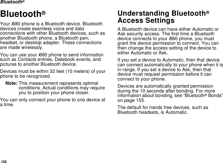152Bluetooth®Bluetooth® Your i880 phone is a Bluetooth device. Bluetooth devices create seamless voice and data connections with other Bluetooth devices, such as another Bluetooth phone, a Bluetooth pen, headset, or desktop adapter. These connections are made wirelessly. You can use your i880 phone to send information such as Contacts entries, Datebook events, and pictures to another Bluetooth device. Devices must be within 32 feet (10 meters) of your phone to be recognized.Note: This measurement represents optimal conditions. Actual conditions may require you to position your phone closer.You can only connect your phone to one device at a time. Understanding Bluetooth® Access SettingsA Bluetooth device can have either Automatic or Ask security access. The first time a Bluetooth device connects to your i880 phone, you must grant the device permission to connect. You can then change the access setting of the device to either Automatic or Ask.If you set a device to Automatic, then that device can connect automatically to your phone when it is in range. If you set a device to Ask, then that device must request permission before it can connect to your phone.Devices are automatically granted permission during the 10 seconds after bonding. For more information about bonding, see “Bluetooth® Bonds” on page 155.The default for hands free devices, such as Bluetooth headsets, is Automatic.