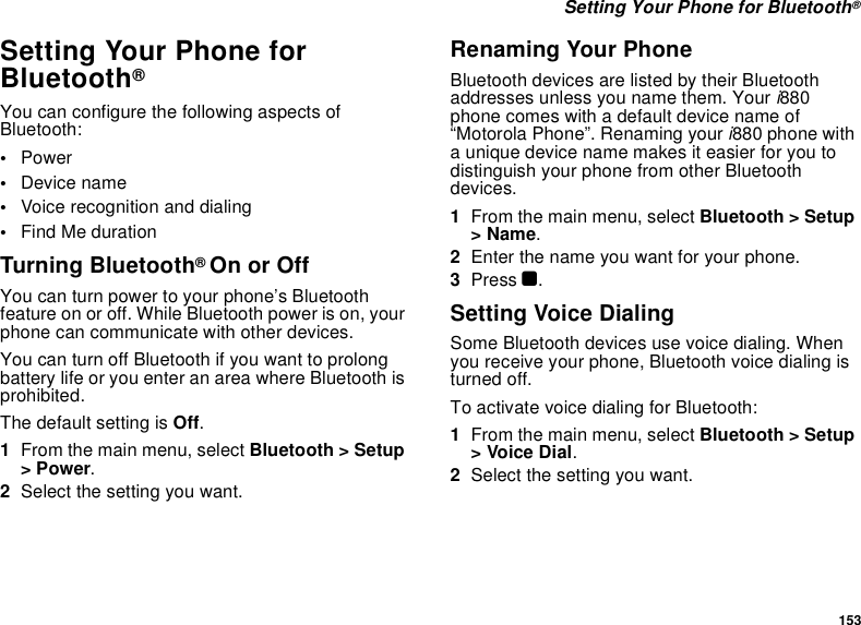 153 Setting Your Phone for Bluetooth®Setting Your Phone for Bluetooth®You can configure the following aspects of Bluetooth:•Power•Device name•Voice recognition and dialing•Find Me durationTurning Bluetooth® On or OffYou can turn power to your phone’s Bluetooth feature on or off. While Bluetooth power is on, your phone can communicate with other devices. You can turn off Bluetooth if you want to prolong battery life or you enter an area where Bluetooth is prohibited. The default setting is Off.1From the main menu, select Bluetooth &gt; Setup &gt; Power.2Select the setting you want.Renaming Your PhoneBluetooth devices are listed by their Bluetooth addresses unless you name them. Your i880 phone comes with a default device name of “Motorola Phone”. Renaming your i880 phone with a unique device name makes it easier for you to distinguish your phone from other Bluetooth devices.1From the main menu, select Bluetooth &gt; Setup &gt; Name.2Enter the name you want for your phone.3Press O.Setting Voice DialingSome Bluetooth devices use voice dialing. When you receive your phone, Bluetooth voice dialing is turned off. To activate voice dialing for Bluetooth:1From the main menu, select Bluetooth &gt; Setup &gt; Voice Dial.2Select the setting you want.