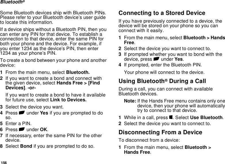 156Bluetooth®Some Bluetooth devices ship with Bluetooth PINs. Please refer to your Bluetooth device’s user guide to locate this information.If a device ships without a Bluetooth PIN, then you can enter any PIN for that device. To establish a connection to that device, enter the same PIN for both your phone and the device. For example, if you enter 1234 as the device’s PIN, then enter 1234 as your phone’s PIN.To create a bond between your phone and another device:1From the main menu, select Bluetooth. 2If you want to create a bond and connect with the given device, select Hands Free &gt; [Find Devices]. -or-If you want to create a bond to have it available for future use, select Link to Devices.3Select the device you want.4Press A under Yes if you are prompted to do so.5Enter a PIN.6Press A under OK.7If necessary, enter the same PIN for the other device.8Select Bond if you are prompted to do so.Connecting to a Stored DeviceIf you have previously connected to a device, the device will be stored on your phone so you can connect with it easily.1From the main menu, select Bluetooth &gt; Hands Free.2Select the device you want to connect to.3If prompted whether you want to bond with the device, press A under Yes.4If prompted, enter the Bluetooth PIN.Your phone will connect to the device.Using Bluetooth® During a CallDuring a call, you can connect with available Bluetooth devices.Note: If the Hands Free menu contains only one device, then your phone will automatically try to connect to that device.1While in a call, press m. Select Use Bluetooth.2Select the device you want to connect to.Disconnecting From a DeviceTo disconnect from a device:1From the main menu, select Bluetooth &gt;  Hands Free.