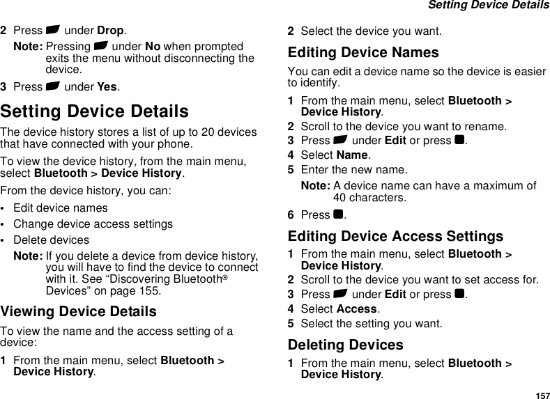 157 Setting Device Details2Press A under Drop.Note: Pressing A under No when prompted exits the menu without disconnecting the device.3Press A under Yes.Setting Device DetailsThe device history stores a list of up to 20 devices that have connected with your phone. To view the device history, from the main menu, select Bluetooth &gt; Device History.From the device history, you can:•Edit device names•Change device access settings•Delete devicesNote: If you delete a device from device history, you will have to find the device to connect with it. See “Discovering Bluetooth® Devices” on page 155.Viewing Device DetailsTo view the name and the access setting of a device:1From the main menu, select Bluetooth &gt; Device History.2Select the device you want.Editing Device NamesYou can edit a device name so the device is easier to identify. 1From the main menu, select Bluetooth &gt; Device History.2Scroll to the device you want to rename.3Press A under Edit or press O.4Select Name.5Enter the new name.Note: A device name can have a maximum of 40 characters.6Press O.Editing Device Access Settings1From the main menu, select Bluetooth &gt; Device History.2Scroll to the device you want to set access for.3Press A under Edit or press O.4Select Access.5Select the setting you want.Deleting Devices1From the main menu, select Bluetooth &gt; Device History.