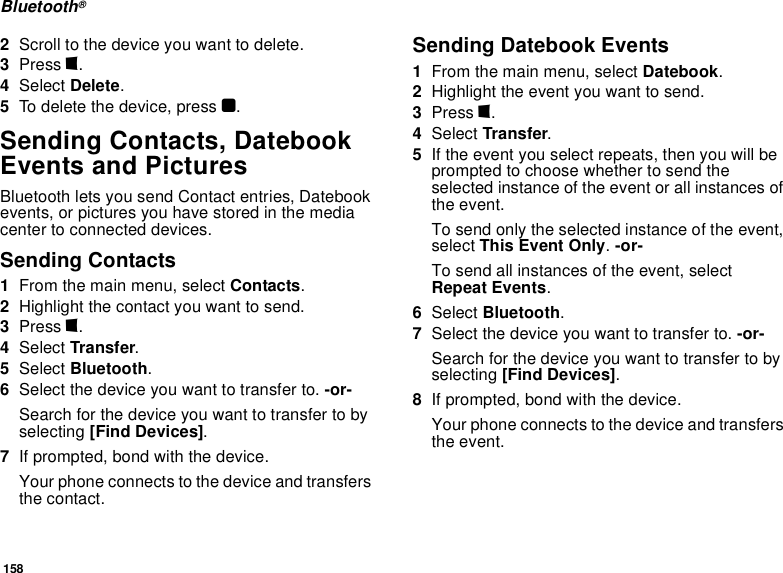 158Bluetooth®2Scroll to the device you want to delete.3Press m.4Select Delete.5To delete the device, press O. Sending Contacts, Datebook Events and PicturesBluetooth lets you send Contact entries, Datebook events, or pictures you have stored in the media center to connected devices.Sending Contacts1From the main menu, select Contacts.2Highlight the contact you want to send.3Press m.4Select Transfer.5Select Bluetooth.6Select the device you want to transfer to. -or-Search for the device you want to transfer to by selecting [Find Devices].7If prompted, bond with the device.Your phone connects to the device and transfers the contact.Sending Datebook Events1From the main menu, select Datebook.2Highlight the event you want to send.3Press m.4Select Transfer.5If the event you select repeats, then you will be prompted to choose whether to send the selected instance of the event or all instances of the event.To send only the selected instance of the event, select This Event Only. -or-To send all instances of the event, select Repeat Events.6Select Bluetooth.7Select the device you want to transfer to. -or-Search for the device you want to transfer to by selecting [Find Devices].8If prompted, bond with the device.Your phone connects to the device and transfers the event.