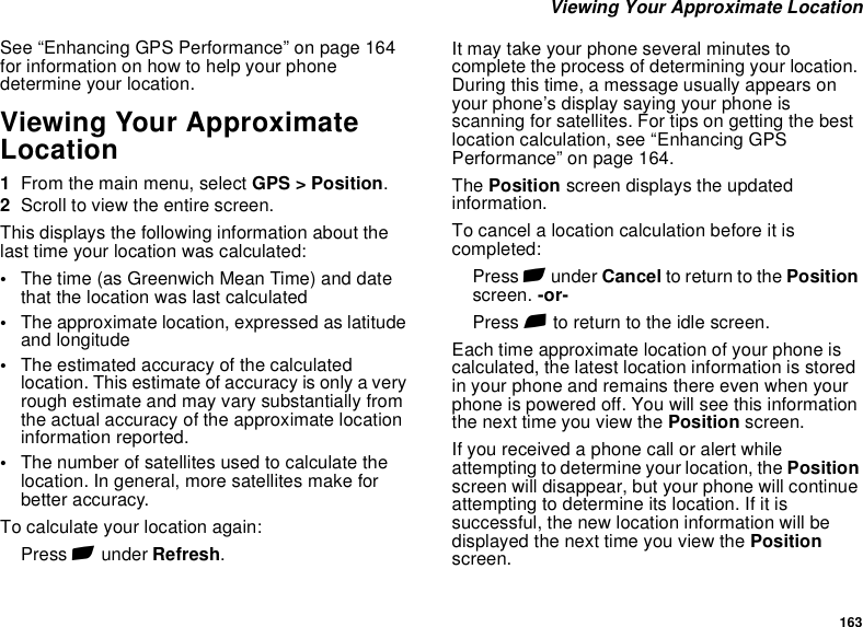 163 Viewing Your Approximate LocationSee “Enhancing GPS Performance” on page 164 for information on how to help your phone determine your location.Viewing Your Approximate Location1From the main menu, select GPS &gt; Position.2Scroll to view the entire screen.This displays the following information about the last time your location was calculated:•The time (as Greenwich Mean Time) and date that the location was last calculated•The approximate location, expressed as latitude and longitude•The estimated accuracy of the calculated location. This estimate of accuracy is only a very rough estimate and may vary substantially from the actual accuracy of the approximate location information reported.•The number of satellites used to calculate the location. In general, more satellites make for better accuracy.To calculate your location again:Press A under Refresh.It may take your phone several minutes to complete the process of determining your location. During this time, a message usually appears on your phone’s display saying your phone is scanning for satellites. For tips on getting the best location calculation, see “Enhancing GPS Performance” on page 164.The Position screen displays the updated information.To cancel a location calculation before it is completed:Press A under Cancel to return to the Position screen. -or-Press e to return to the idle screen.Each time approximate location of your phone is calculated, the latest location information is stored in your phone and remains there even when your phone is powered off. You will see this information the next time you view the Position screen.If you received a phone call or alert while attempting to determine your location, the Position screen will disappear, but your phone will continue attempting to determine its location. If it is successful, the new location information will be displayed the next time you view the Position screen.
