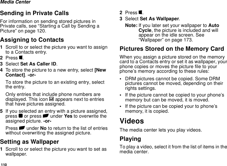 110Media CenterSending in Private CallsFor information on sending stored pictures in Private calls, see “Starting a Call by Sending a Picture” on page 120.Assigning to Contacts1Scroll to or select the picture you want to assign to a Contacts entry.2Press m.3Select Set As Caller ID.4To store the picture to a new entry, select [New Contact]. -or-To store the picture to an existing entry, select the entry.Only entries that include phone numbers are displayed. This icon g appears next to entries that have pictures assigned.5If you selected an entry with a picture assigned, press O or press A under Yes to overwrite the assigned picture. -or-Press A under No to return to the list of entries without overwriting the assigned picture.Setting as Wallpaper1Scroll to or select the picture you want to set as wallpaper.2Press m.3Select Set As Wallpaper.Note: If you later set your wallpaper to Auto Cycle, the picture is included and will appear on the idle screen. See “Wallpaper” on page 173.Pictures Stored on the Memory CardWhen you assign a picture stored on the memory card to a Contacts entry or set it as wallpaper, your phone copies or moves the picture file to your phone’s memory according to these rules:•DRM pictures cannot be copied. Some DRM pictures cannot be moved, depending on their rights settings.•If the picture cannot be copied to your phone’s memory but can be moved, it is moved.•If the picture can be copied your to phone’s memory, it is copied.VideosThe media center lets you play videos.PlayingTo play a video, select it from the list of items in the media center.
