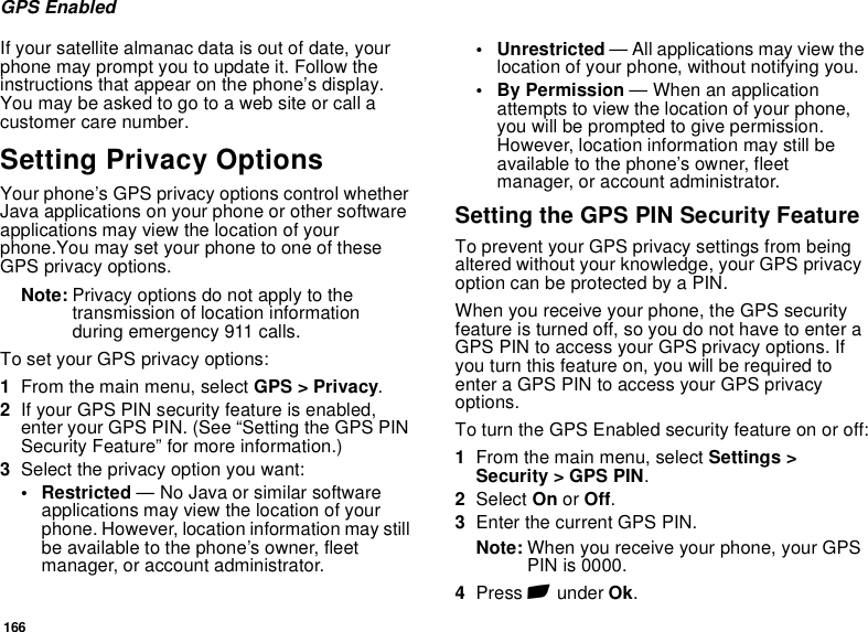 166GPS EnabledIf your satellite almanac data is out of date, your phone may prompt you to update it. Follow the instructions that appear on the phone’s display. You may be asked to go to a web site or call a customer care number.Setting Privacy OptionsYour phone’s GPS privacy options control whether Java applications on your phone or other software applications may view the location of your phone.You may set your phone to one of these GPS privacy options.Note: Privacy options do not apply to the transmission of location information during emergency 911 calls.To set your GPS privacy options:1From the main menu, select GPS &gt; Privacy.2If your GPS PIN security feature is enabled, enter your GPS PIN. (See “Setting the GPS PIN Security Feature” for more information.)3Select the privacy option you want:• Restricted — No Java or similar software applications may view the location of your phone. However, location information may still be available to the phone’s owner, fleet manager, or account administrator.• Unrestricted — All applications may view the location of your phone, without notifying you.• By Permission — When an application attempts to view the location of your phone, you will be prompted to give permission. However, location information may still be available to the phone’s owner, fleet manager, or account administrator.Setting the GPS PIN Security FeatureTo prevent your GPS privacy settings from being altered without your knowledge, your GPS privacy option can be protected by a PIN.When you receive your phone, the GPS security feature is turned off, so you do not have to enter a GPS PIN to access your GPS privacy options. If you turn this feature on, you will be required to enter a GPS PIN to access your GPS privacy options.To turn the GPS Enabled security feature on or off:1From the main menu, select Settings &gt; Security &gt; GPS PIN.2Select On or Off. 3Enter the current GPS PIN.Note: When you receive your phone, your GPS PIN is 0000.4Press A under Ok.