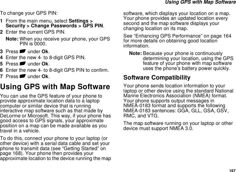 167 Using GPS with Map SoftwareTo change your GPS PIN:1From the main menu, select Settings &gt; Security &gt; Change Passwords &gt; GPS PIN.2Enter the current GPS PIN.Note: When you receive your phone, your GPS PIN is 0000.3Press A under Ok.4Enter the new 4- to 8-digit GPS PIN.5Press A under Ok.6Enter the new 4- to 8-digit GPS PIN to confirm.7Press A under Ok.Using GPS with Map SoftwareYou can use the GPS feature of your phone to provide approximate location data to a laptop computer or similar device that is running interactive map software such as that made by DeLorme or Microsoft. This way, if your phone has good access to GPS signals, your approximate position on a map can be made available as you travel in a vehicle.To do this, connect your phone to your laptop (or other device) with a serial data cable and set your phone to transmit data (see “Getting Started” on page 168). Your phone then provides your approximate location to the device running the map software, which displays your location on a map. Your phone provides an updated location every second and the map software displays your changing location on its map.See “Enhancing GPS Performance” on page 164 for more details on obtaining good location information.Note: Because your phone is continuously determining your location, using the GPS feature of your phone with map software uses the phone’s battery power quickly.Software CompatibilityYour phone sends location information to your laptop or other device using the standard National Marine Electronics Association (NMEA) format. Your phone supports output messages in NMEA-0183 format and supports the following NMEA-0183 sentences: GGA, GLL, GSA, GSV, RMC, and VTG.The map software running on your laptop or other device must support NMEA 3.0.