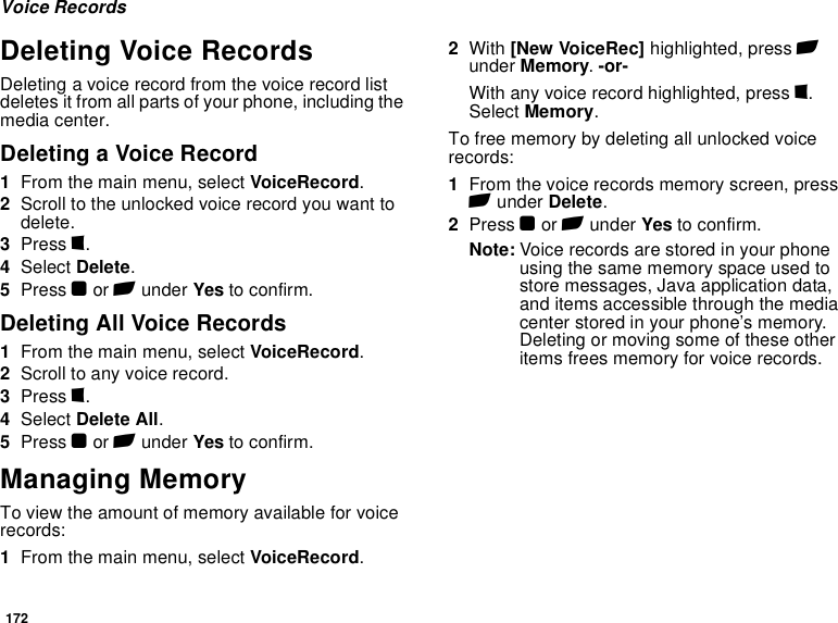 172Voice RecordsDeleting Voice RecordsDeleting a voice record from the voice record list deletes it from all parts of your phone, including the media center.Deleting a Voice Record1From the main menu, select VoiceRecord.2Scroll to the unlocked voice record you want to delete.3Press m.4Select Delete.5Press O or A under Yes to confirm.Deleting All Voice Records1From the main menu, select VoiceRecord.2Scroll to any voice record.3Press m.4Select Delete All.5Press O or A under Yes to confirm.Managing MemoryTo view the amount of memory available for voice records:1From the main menu, select VoiceRecord.2With [New VoiceRec] highlighted, press A under Memory. -or-With any voice record highlighted, press m. Select Memory.To free memory by deleting all unlocked voice records:1From the voice records memory screen, press A under Delete.2Press O or A under Yes to confirm.Note: Voice records are stored in your phone using the same memory space used to store messages, Java application data, and items accessible through the media center stored in your phone’s memory. Deleting or moving some of these other items frees memory for voice records.