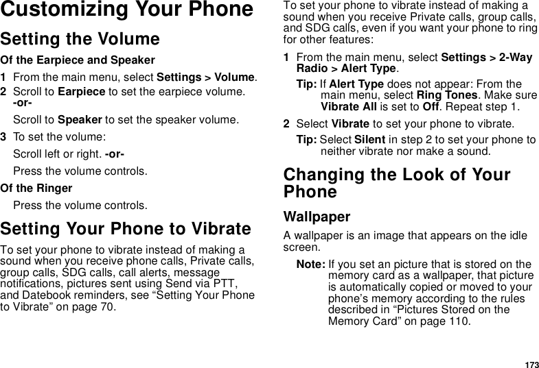 173Customizing Your PhoneSetting the VolumeOf the Earpiece and Speaker1From the main menu, select Settings &gt; Volume.2Scroll to Earpiece to set the earpiece volume. -or-Scroll to Speaker to set the speaker volume.3To set the volume:Scroll left or right. -or-Press the volume controls.Of the RingerPress the volume controls. Setting Your Phone to VibrateTo set your phone to vibrate instead of making a sound when you receive phone calls, Private calls, group calls, SDG calls, call alerts, message notifications, pictures sent using Send via PTT, and Datebook reminders, see “Setting Your Phone to Vibrate” on page 70.To set your phone to vibrate instead of making a sound when you receive Private calls, group calls, and SDG calls, even if you want your phone to ring for other features:1From the main menu, select Settings &gt; 2-Way Radio &gt; Alert Type.Tip: If Alert Type does not appear: From the main menu, select Ring Tones. Make sure Vibrate All is set to Off. Repeat step 1.2Select Vibrate to set your phone to vibrate.Tip: Select Silent in step 2 to set your phone to neither vibrate nor make a sound.Changing the Look of Your PhoneWallpaperA wallpaper is an image that appears on the idle screen.Note: If you set an picture that is stored on the memory card as a wallpaper, that picture is automatically copied or moved to your phone’s memory according to the rules described in “Pictures Stored on the Memory Card” on page 110.