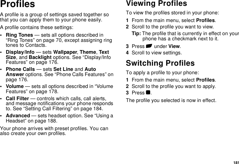 181ProfilesA profile is a group of settings saved together so that you can apply them to your phone easily.A profile contains these settings:• Ring Tones — sets all options described in “Ring Tones” on page 70, except assigning ring tones to Contacts.• Display/Info — sets Wallpaper, Theme, Text Size, and Backlight options. See “Display/Info Features” on page 176.• Phone Calls — sets Set Line and Auto Answer options. See “Phone Calls Features” on page 176.• Volume — sets all options described in “Volume Features” on page 178.• Call Filter — controls which calls, call alerts, and message notifications your phone responds to. See “Setting Call Filtering” on page 184.• Advanced — sets headset option. See “Using a Headset” on page 188.Your phone arrives with preset profiles. You can also create your own profiles.Viewing ProfilesTo view the profiles stored in your phone:1From the main menu, select Profiles.2Scroll to the profile you want to view.Tip: The profile that is currently in effect on your phone has a checkmark next to it.3Press A under View.4Scroll to view settings.Switching ProfilesTo apply a profile to your phone:1From the main menu, select Profiles.2Scroll to the profile you want to apply.3Press O.The profile you selected is now in effect.