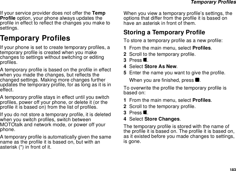183 Temporary ProfilesIf your service provider does not offer the Temp Profile option, your phone always updates the profile in effect to reflect the changes you make to settings.Temporary ProfilesIf your phone is set to create temporary profiles, a temporary profile is created when you make changes to settings without switching or editing profiles.A temporary profile is based on the profile in effect when you made the changes, but reflects the changed settings. Making more changes further updates the temporary profile, for as long as it is in effect.A temporary profile stays in effect until you switch profiles, power off your phone, or delete it (or the profile it is based on) from the list of profiles.If you do not store a temporary profile, it is deleted when you switch profiles, switch between MOTOtalk and network mode, or power off your phone.A temporary profile is automatically given the same name as the profile it is based on, but with an asterisk (*) in front of it.When you view a temporary profile’s settings, the options that differ from the profile it is based on have an asterisk in front of them.Storing a Temporary ProfileTo store a temporary profile as a new profile:1From the main menu, select Profiles.2Scroll to the temporary profile.3Press m.4Select Store As New.5Enter the name you want to give the profile.When you are finished, press O.To overwrite the profile the temporary profile is based on:1From the main menu, select Profiles.2Scroll to the temporary profile.3Press m.4Select Store Changes.The temporary profile is stored with the name of the profile it is based on. The profile it is based on, as it existed before you made changes to settings, is gone.