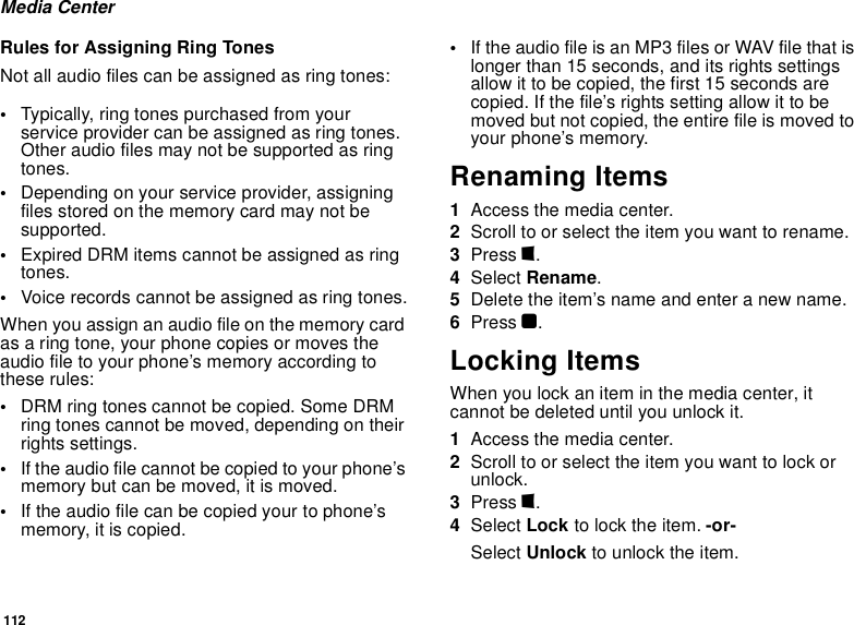 112Media CenterRules for Assigning Ring TonesNot all audio files can be assigned as ring tones:•Typically, ring tones purchased from your service provider can be assigned as ring tones. Other audio files may not be supported as ring tones.•Depending on your service provider, assigning files stored on the memory card may not be supported.•Expired DRM items cannot be assigned as ring tones.•Voice records cannot be assigned as ring tones.When you assign an audio file on the memory card as a ring tone, your phone copies or moves the audio file to your phone’s memory according to these rules:•DRM ring tones cannot be copied. Some DRM ring tones cannot be moved, depending on their rights settings.•If the audio file cannot be copied to your phone’s memory but can be moved, it is moved.•If the audio file can be copied your to phone’s memory, it is copied.•If the audio file is an MP3 files or WAV file that is longer than 15 seconds, and its rights settings allow it to be copied, the first 15 seconds are copied. If the file’s rights setting allow it to be moved but not copied, the entire file is moved to your phone’s memory.Renaming Items1Access the media center.2Scroll to or select the item you want to rename.3Press m. 4Select Rename.5Delete the item’s name and enter a new name.6Press O.Locking ItemsWhen you lock an item in the media center, it cannot be deleted until you unlock it.1Access the media center.2Scroll to or select the item you want to lock or unlock.3Press m.4Select Lock to lock the item. -or-Select Unlock to unlock the item.