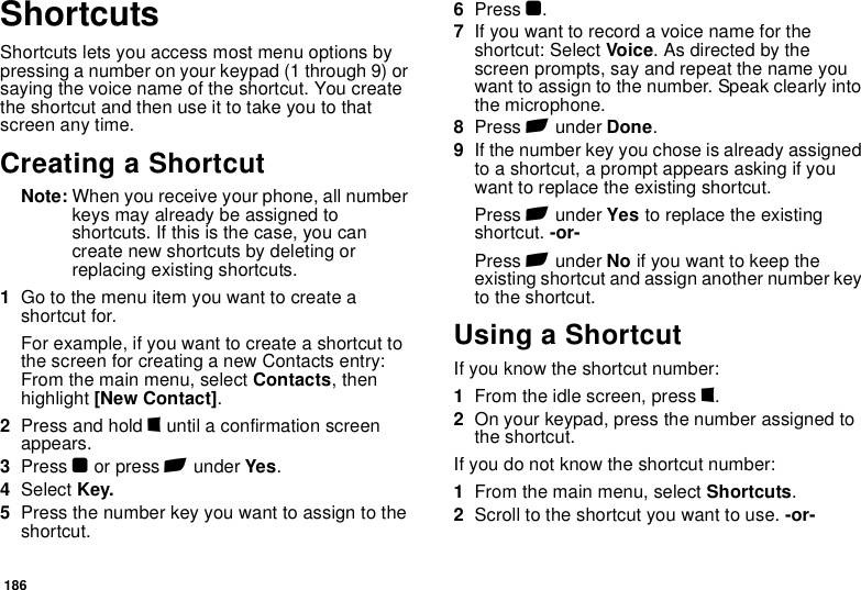 186ShortcutsShortcuts lets you access most menu options by pressing a number on your keypad (1 through 9) or saying the voice name of the shortcut. You create the shortcut and then use it to take you to that screen any time.Creating a ShortcutNote: When you receive your phone, all number keys may already be assigned to shortcuts. If this is the case, you can create new shortcuts by deleting or replacing existing shortcuts.1Go to the menu item you want to create a shortcut for.For example, if you want to create a shortcut to the screen for creating a new Contacts entry: From the main menu, select Contacts, then highlight [New Contact].2Press and hold m until a confirmation screen appears.3Press O or press A under Yes.4Select Key.5Press the number key you want to assign to the shortcut.6Press O.7If you want to record a voice name for the shortcut: Select Voice. As directed by the screen prompts, say and repeat the name you want to assign to the number. Speak clearly into the microphone.8Press A under Done.9If the number key you chose is already assigned to a shortcut, a prompt appears asking if you want to replace the existing shortcut. Press A under Yes to replace the existing shortcut. -or-Press A under No if you want to keep the existing shortcut and assign another number key to the shortcut.Using a ShortcutIf you know the shortcut number:1From the idle screen, press m.2On your keypad, press the number assigned to the shortcut.If you do not know the shortcut number:1From the main menu, select Shortcuts.2Scroll to the shortcut you want to use. -or-