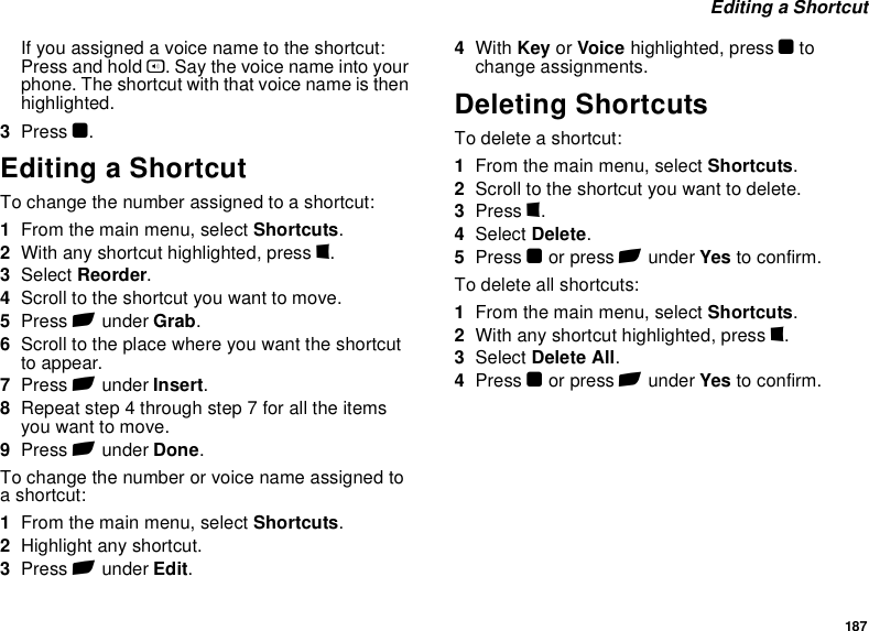 187 Editing a ShortcutIf you assigned a voice name to the shortcut: Press and hold t. Say the voice name into your phone. The shortcut with that voice name is then highlighted.3Press O.Editing a ShortcutTo change the number assigned to a shortcut:1From the main menu, select Shortcuts.2With any shortcut highlighted, press m.3Select Reorder.4Scroll to the shortcut you want to move.5Press A under Grab.6Scroll to the place where you want the shortcut to appear.7Press A under Insert.8Repeat step 4 through step 7 for all the items you want to move.9Press A under Done.To change the number or voice name assigned to a shortcut:1From the main menu, select Shortcuts.2Highlight any shortcut.3Press A under Edit.4With Key or Voice highlighted, press O to change assignments.Deleting ShortcutsTo delete a shortcut:1From the main menu, select Shortcuts.2Scroll to the shortcut you want to delete.3Press m.4Select Delete.5Press O or press A under Yes to confirm.To delete all shortcuts:1From the main menu, select Shortcuts.2With any shortcut highlighted, press m.3Select Delete All.4Press O or press A under Yes to confirm.