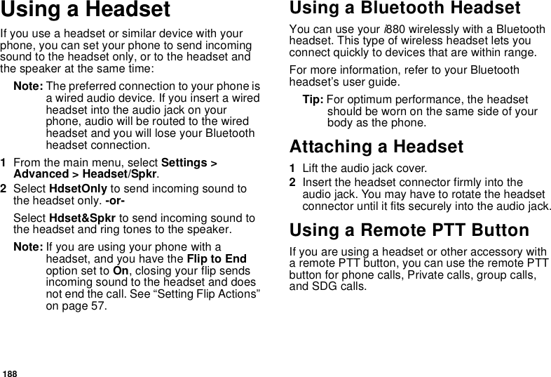 188Using a HeadsetIf you use a headset or similar device with your phone, you can set your phone to send incoming sound to the headset only, or to the headset and the speaker at the same time:Note: The preferred connection to your phone is a wired audio device. If you insert a wired headset into the audio jack on your phone, audio will be routed to the wired headset and you will lose your Bluetooth headset connection.1From the main menu, select Settings &gt; Advanced &gt; Headset/Spkr.2Select HdsetOnly to send incoming sound to the headset only. -or-Select Hdset&amp;Spkr to send incoming sound to the headset and ring tones to the speaker. Note: If you are using your phone with a headset, and you have the Flip to End option set to On, closing your flip sends incoming sound to the headset and does not end the call. See “Setting Flip Actions” on page 57.Using a Bluetooth HeadsetYou can use your i880 wirelessly with a Bluetooth headset. This type of wireless headset lets you connect quickly to devices that are within range.For more information, refer to your Bluetooth headset’s user guide.Tip: For optimum performance, the headset should be worn on the same side of your body as the phone. Attaching a Headset1Lift the audio jack cover.2Insert the headset connector firmly into the audio jack. You may have to rotate the headset connector until it fits securely into the audio jack.Using a Remote PTT ButtonIf you are using a headset or other accessory with a remote PTT button, you can use the remote PTT button for phone calls, Private calls, group calls, and SDG calls.