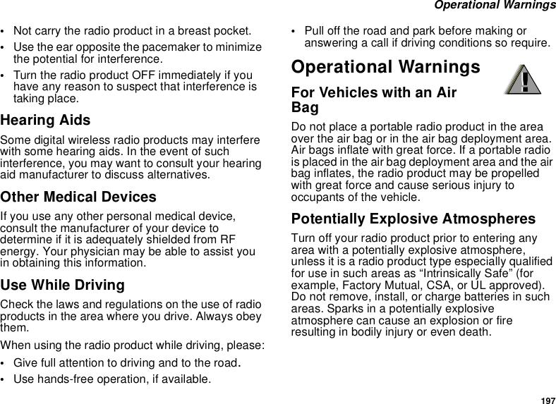 197 Operational Warnings•Not carry the radio product in a breast pocket. •Use the ear opposite the pacemaker to minimize the potential for interference. •Turn the radio product OFF immediately if you have any reason to suspect that interference is taking place. Hearing AidsSome digital wireless radio products may interfere with some hearing aids. In the event of such interference, you may want to consult your hearing aid manufacturer to discuss alternatives.Other Medical DevicesIf you use any other personal medical device, consult the manufacturer of your device to determine if it is adequately shielded from RF energy. Your physician may be able to assist you in obtaining this information.Use While DrivingCheck the laws and regulations on the use of radio products in the area where you drive. Always obey them.When using the radio product while driving, please:•Give full attention to driving and to the road.•Use hands-free operation, if available.•Pull off the road and park before making or answering a call if driving conditions so require.Operational WarningsFor Vehicles with an Air BagDo not place a portable radio product in the area over the air bag or in the air bag deployment area. Air bags inflate with great force. If a portable radio is placed in the air bag deployment area and the air bag inflates, the radio product may be propelled with great force and cause serious injury to occupants of the vehicle. Potentially Explosive AtmospheresTurn off your radio product prior to entering any area with a potentially explosive atmosphere, unless it is a radio product type especially qualified for use in such areas as “Intrinsically Safe” (for example, Factory Mutual, CSA, or UL approved). Do not remove, install, or charge batteries in such areas. Sparks in a potentially explosive atmosphere can cause an explosion or fire resulting in bodily injury or even death.!!