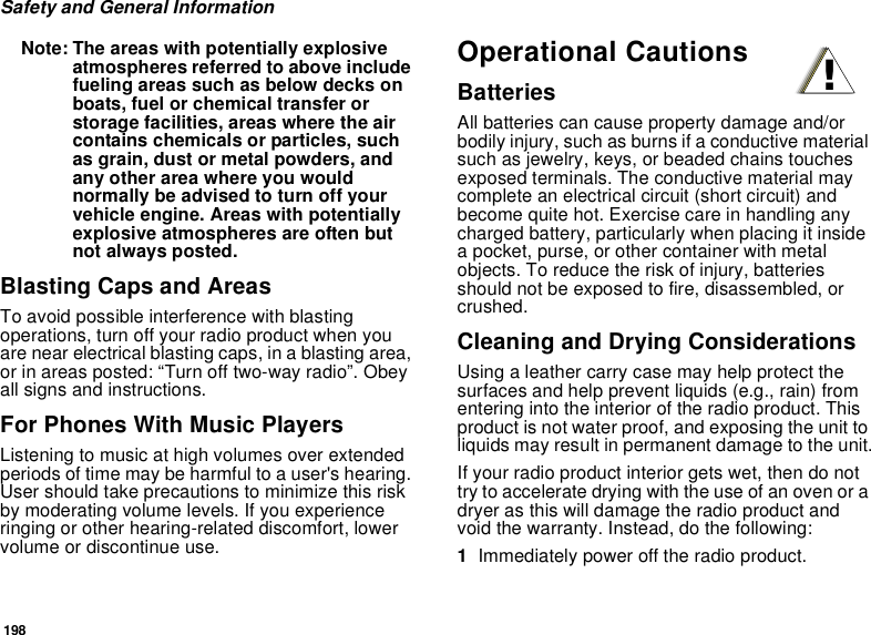 198Safety and General InformationNote: The areas with potentially explosive atmospheres referred to above include fueling areas such as below decks on boats, fuel or chemical transfer or storage facilities, areas where the air contains chemicals or particles, such as grain, dust or metal powders, and any other area where you would normally be advised to turn off your vehicle engine. Areas with potentially explosive atmospheres are often but not always posted.Blasting Caps and AreasTo avoid possible interference with blasting operations, turn off your radio product when you are near electrical blasting caps, in a blasting area, or in areas posted: “Turn off two-way radio”. Obey all signs and instructions.For Phones With Music PlayersListening to music at high volumes over extended periods of time may be harmful to a user&apos;s hearing. User should take precautions to minimize this risk by moderating volume levels. If you experience ringing or other hearing-related discomfort, lower volume or discontinue use.Operational CautionsBatteriesAll batteries can cause property damage and/or bodily injury, such as burns if a conductive material such as jewelry, keys, or beaded chains touches exposed terminals. The conductive material may complete an electrical circuit (short circuit) and become quite hot. Exercise care in handling any charged battery, particularly when placing it inside a pocket, purse, or other container with metal objects. To reduce the risk of injury, batteries should not be exposed to fire, disassembled, or crushed.Cleaning and Drying ConsiderationsUsing a leather carry case may help protect the surfaces and help prevent liquids (e.g., rain) from entering into the interior of the radio product. This product is not water proof, and exposing the unit to liquids may result in permanent damage to the unit.If your radio product interior gets wet, then do not try to accelerate drying with the use of an oven or a dryer as this will damage the radio product and void the warranty. Instead, do the following:1Immediately power off the radio product.!