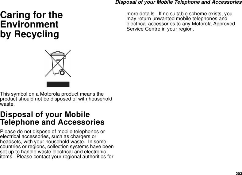 203 Disposal of your Mobile Telephone and AccessoriesCaring for the Environment by RecyclingThis symbol on a Motorola product means the product should not be disposed of with household waste.Disposal of your Mobile Telephone and AccessoriesPlease do not dispose of mobile telephones or electrical accessories, such as chargers or headsets, with your household waste.  In some countries or regions, collection systems have been set up to handle waste electrical and electronic items.  Please contact your regional authorities for more details.  If no suitable scheme exists, you may return unwanted mobile telephones and electrical accessories to any Motorola Approved Service Centre in your region.