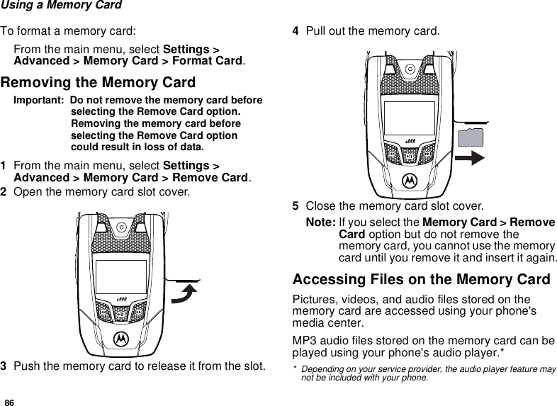 86Using a Memory CardTo format a memory card:From the main menu, select Settings &gt; Advanced &gt; Memory Card &gt; Format Card.Removing the Memory CardImportant:  Do not remove the memory card before selecting the Remove Card option. Removing the memory card before selecting the Remove Card option could result in loss of data.1From the main menu, select Settings &gt; Advanced &gt; Memory Card &gt; Remove Card.2Open the memory card slot cover. 3Push the memory card to release it from the slot.4Pull out the memory card. 5Close the memory card slot cover.Note: If you select the Memory Card &gt; Remove Card option but do not remove the memory card, you cannot use the memory card until you remove it and insert it again.Accessing Files on the Memory CardPictures, videos, and audio files stored on the memory card are accessed using your phone&apos;s media center.MP3 audio files stored on the memory card can be played using your phone&apos;s audio player.* * Depending on your service provider, the audio player feature may not be included with your phone.