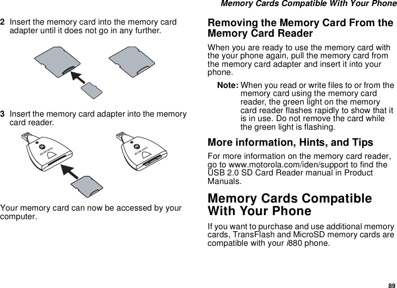 89 Memory Cards Compatible With Your Phone2Insert the memory card into the memory card adapter until it does not go in any further.3Insert the memory card adapter into the memory card reader.Your memory card can now be accessed by your computer.Removing the Memory Card From the Memory Card ReaderWhen you are ready to use the memory card with the your phone again, pull the memory card from the memory card adapter and insert it into your phone.Note: When you read or write files to or from the memory card using the memory card reader, the green light on the memory card reader flashes rapidly to show that it is in use. Do not remove the card while the green light is flashing.More information, Hints, and TipsFor more information on the memory card reader, go to www.motorola.com/iden/support to find the USB 2.0 SD Card Reader manual in Product Manuals.Memory Cards Compatible With Your PhoneIf you want to purchase and use additional memory cards, TransFlash and MicroSD memory cards are compatible with your i880 phone.