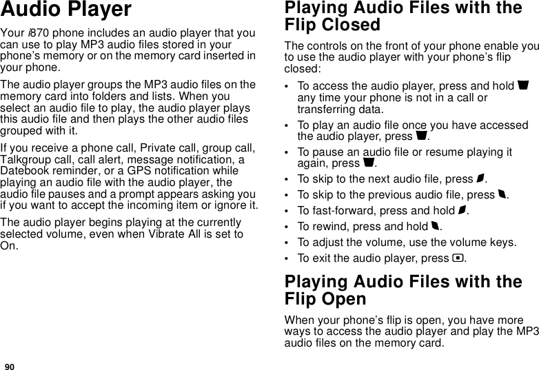 90Audio PlayerYour i870 phone includes an audio player that you can use to play MP3 audio files stored in your phone’s memory or on the memory card inserted in your phone.The audio player groups the MP3 audio files on the memory card into folders and lists. When you select an audio file to play, the audio player plays this audio file and then plays the other audio files grouped with it.If you receive a phone call, Private call, group call, Talkgroup call, call alert, message notification, a Datebook reminder, or a GPS notification while playing an audio file with the audio player, the audio file pauses and a prompt appears asking you if you want to accept the incoming item or ignore it.The audio player begins playing at the currently selected volume, even when Vibrate All is set to On.Playing Audio Files with the Flip ClosedThe controls on the front of your phone enable you to use the audio player with your phone’s flip closed:•To access the audio player, press and hold y any time your phone is not in a call or transferring data.•To play an audio file once you have accessed the audio player, press y.•To pause an audio file or resume playing it again, press y.•To skip to the next audio file, press z.•To skip to the previous audio file, press x.•To fast-forward, press and hold z.•To rewind, press and hold x.•To adjust the volume, use the volume keys.•To exit the audio player, press ..Playing Audio Files with the Flip OpenWhen your phone’s flip is open, you have more ways to access the audio player and play the MP3 audio files on the memory card.