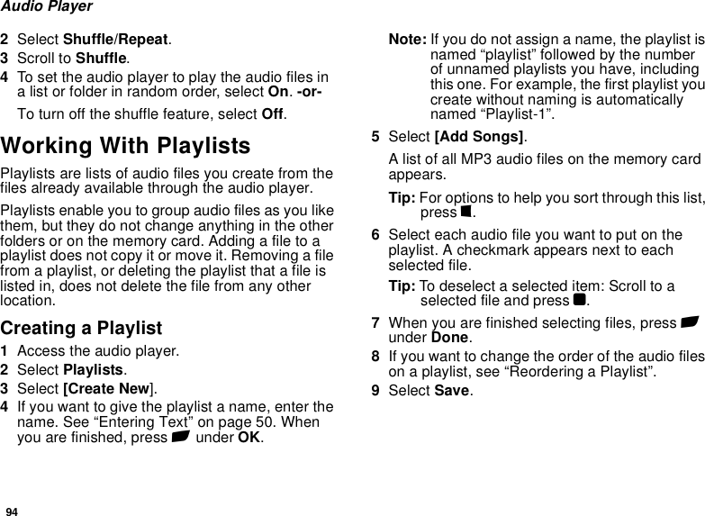 94Audio Player2Select Shuffle/Repeat.3Scroll to Shuffle.4To set the audio player to play the audio files in a list or folder in random order, select On. -or-To turn off the shuffle feature, select Off.Working With PlaylistsPlaylists are lists of audio files you create from the files already available through the audio player. Playlists enable you to group audio files as you like them, but they do not change anything in the other folders or on the memory card. Adding a file to a playlist does not copy it or move it. Removing a file from a playlist, or deleting the playlist that a file is listed in, does not delete the file from any other location.Creating a Playlist1Access the audio player.2Select Playlists.3Select [Create New].4If you want to give the playlist a name, enter the name. See “Entering Text” on page 50. When you are finished, press A under OK.Note: If you do not assign a name, the playlist is named “playlist” followed by the number of unnamed playlists you have, including this one. For example, the first playlist you create without naming is automatically named “Playlist-1”.5Select [Add Songs].A list of all MP3 audio files on the memory card appears.Tip: For options to help you sort through this list, press m.6Select each audio file you want to put on the playlist. A checkmark appears next to each selected file.Tip: To deselect a selected item: Scroll to a selected file and press O.7When you are finished selecting files, press A under Done.8If you want to change the order of the audio files on a playlist, see “Reordering a Playlist”.9Select Save.