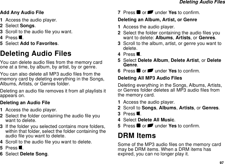 97 Deleting Audio FilesAdd Any Audio File1Access the audio player.2Select Songs.3Scroll to the audio file you want.4Press m.5Select Add to Favorites.Deleting Audio FilesYou can delete audio files from the memory card one at a time, by album, by artist, by or genre.You can also delete all MP3 audio files from the memory card by deleting everything in the Songs, Albums, Artists, or Genres folder.Deleting an audio file removes it from all playlists it appears on.Deleting an Audio File1Access the audio player.2Select the folder containing the audio file you want to delete.3If the folder you selected contains more folders, within that folder, select the folder containing the audio file you want to delete.4Scroll to the audio file you want to delete.5Press m.6Select Delete Song.7Press O or A under Yes to confirm.Deleting an Album, Artist, or Genre1Access the audio player.2Select the folder containing the audio files you want to delete: Albums, Artists, or Genres.3Scroll to the album, artist, or genre you want to delete.4Press m.5Select Delete Album, Delete Artist, or Delete Genre.6Press O or A under Yes to confirm.Deleting All MP3 Audio FilesDeleting everything in the Songs, Albums, Artists, or Genres folder deletes all MP3 audio files from the memory card.1Access the audio player.2Scroll to Songs, Albums, Artists, or Genres.3Press m.4Select Delete All Music.5Press O or A under Yes to confirm.DRM ItemsSome of the MP3 audio files on the memory card may be DRM items. When a DRM items has expired, you can no longer play it.