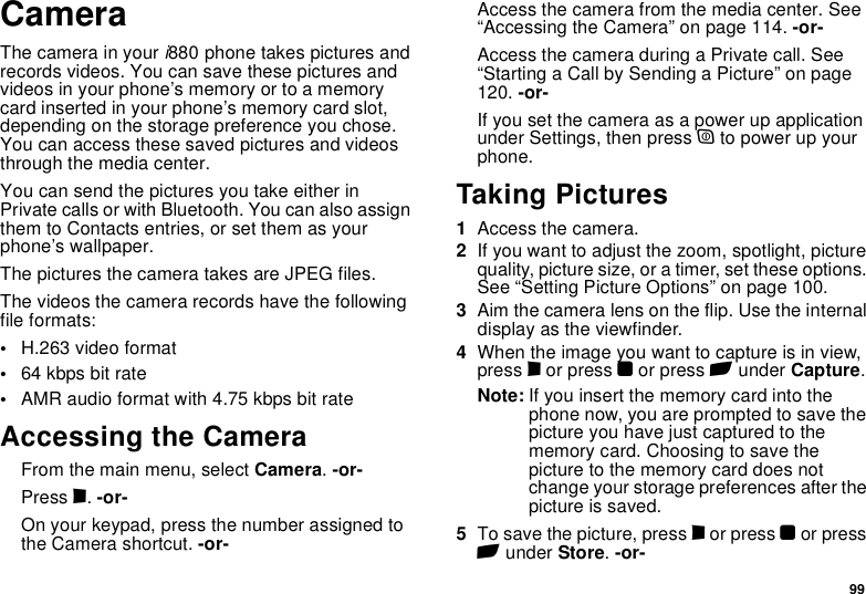 99CameraThe camera in your i880 phone takes pictures and records videos. You can save these pictures and videos in your phone’s memory or to a memory card inserted in your phone’s memory card slot, depending on the storage preference you chose. You can access these saved pictures and videos through the media center.You can send the pictures you take either in Private calls or with Bluetooth. You can also assign them to Contacts entries, or set them as your phone’s wallpaper.The pictures the camera takes are JPEG files.The videos the camera records have the following file formats:•H.263 video format•64 kbps bit rate•AMR audio format with 4.75 kbps bit rateAccessing the CameraFrom the main menu, select Camera. -or-Press c. -or-On your keypad, press the number assigned to the Camera shortcut. -or-Access the camera from the media center. See “Accessing the Camera” on page 114. -or-Access the camera during a Private call. See “Starting a Call by Sending a Picture” on page 120. -or-If you set the camera as a power up application under Settings, then press p to power up your phone.Taking Pictures1Access the camera.2If you want to adjust the zoom, spotlight, picture quality, picture size, or a timer, set these options. See “Setting Picture Options” on page 100.3Aim the camera lens on the flip. Use the internal display as the viewfinder.4When the image you want to capture is in view, press c or press O or press A under Capture. Note: If you insert the memory card into the phone now, you are prompted to save the picture you have just captured to the memory card. Choosing to save the picture to the memory card does not change your storage preferences after the picture is saved.5To save the picture, press c or press O or press A under Store. -or-
