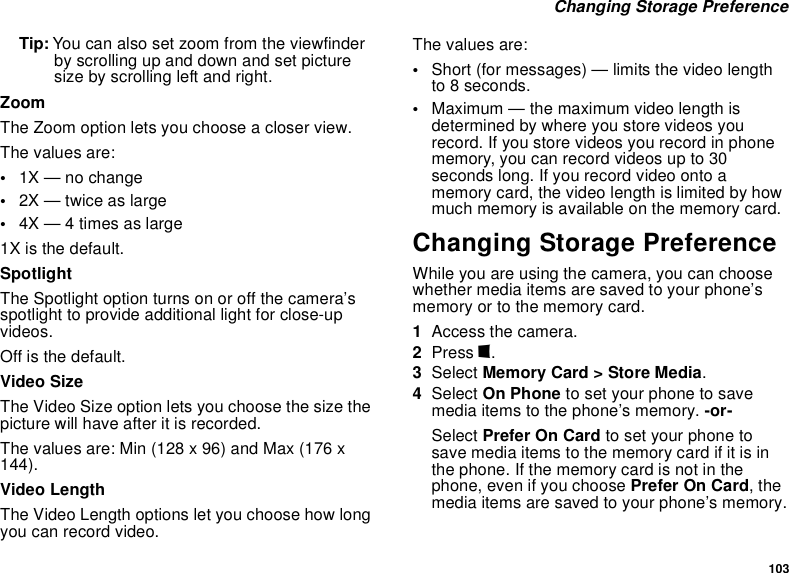 103 Changing Storage PreferenceTip: You can also set zoom from the viewfinder by scrolling up and down and set picture size by scrolling left and right.ZoomThe Zoom option lets you choose a closer view.The values are:•1X — no change•2X — twice as large•4X — 4 times as large1X is the default.SpotlightThe Spotlight option turns on or off the camera’s spotlight to provide additional light for close-up videos. Off is the default.Video SizeThe Video Size option lets you choose the size the picture will have after it is recorded.The values are: Min (128 x 96) and Max (176 x 144).Video LengthThe Video Length options let you choose how long you can record video. The values are:•Short (for messages) — limits the video length to 8 seconds.•Maximum — the maximum video length is determined by where you store videos you record. If you store videos you record in phone memory, you can record videos up to 30 seconds long. If you record video onto a memory card, the video length is limited by how much memory is available on the memory card.Changing Storage PreferenceWhile you are using the camera, you can choose whether media items are saved to your phone’s memory or to the memory card.1Access the camera.2Press m.3Select Memory Card &gt; Store Media.4Select On Phone to set your phone to save media items to the phone’s memory. -or-Select Prefer On Card to set your phone to save media items to the memory card if it is in the phone. If the memory card is not in the phone, even if you choose Prefer On Card, the media items are saved to your phone’s memory.