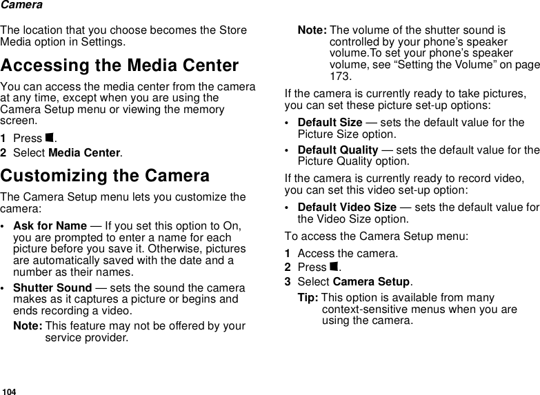 104CameraThe location that you choose becomes the Store Media option in Settings.Accessing the Media CenterYou can access the media center from the camera at any time, except when you are using the Camera Setup menu or viewing the memory screen.1Press m.2Select Media Center.Customizing the CameraThe Camera Setup menu lets you customize the camera:•Ask for Name — If you set this option to On, you are prompted to enter a name for each picture before you save it. Otherwise, pictures are automatically saved with the date and a number as their names.• Shutter Sound — sets the sound the camera makes as it captures a picture or begins and ends recording a video.Note: This feature may not be offered by your service provider.Note: The volume of the shutter sound is controlled by your phone’s speaker volume.To set your phone’s speaker volume, see “Setting the Volume” on page 173.If the camera is currently ready to take pictures, you can set these picture set-up options:•Default Size — sets the default value for the Picture Size option.• Default Quality — sets the default value for the Picture Quality option.If the camera is currently ready to record video, you can set this video set-up option:• Default Video Size — sets the default value for the Video Size option.To access the Camera Setup menu:1Access the camera.2Press m.3Select Camera Setup.Tip: This option is available from many context-sensitive menus when you are using the camera.