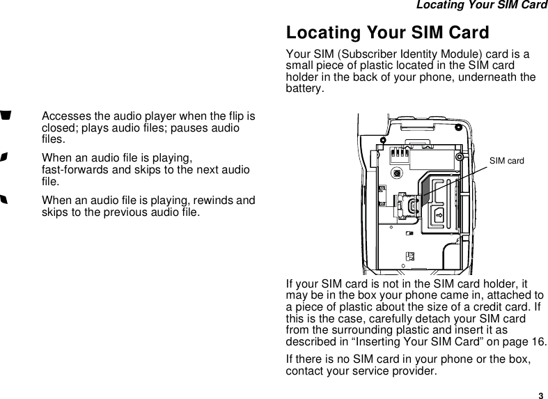3 Locating Your SIM CardLocating Your SIM CardYour SIM (Subscriber Identity Module) card is a small piece of plastic located in the SIM card holder in the back of your phone, underneath the battery.If your SIM card is not in the SIM card holder, it may be in the box your phone came in, attached to a piece of plastic about the size of a credit card. If this is the case, carefully detach your SIM card from the surrounding plastic and insert it as described in “Inserting Your SIM Card” on page 16.If there is no SIM card in your phone or the box, contact your service provider.yAccesses the audio player when the flip is closed; plays audio files; pauses audio files.zWhen an audio file is playing, fast-forwards and skips to the next audio file.xWhen an audio file is playing, rewinds and skips to the previous audio file.SIM card