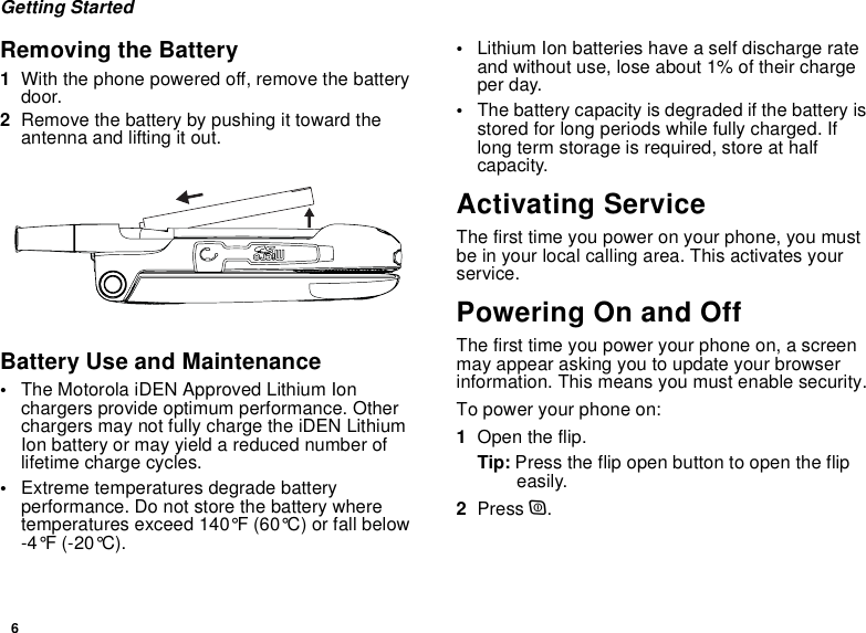 6Getting StartedRemoving the Battery1With the phone powered off, remove the battery door.2Remove the battery by pushing it toward the antenna and lifting it out.Battery Use and Maintenance•The Motorola iDEN Approved Lithium Ion chargers provide optimum performance. Other chargers may not fully charge the iDEN Lithium Ion battery or may yield a reduced number of lifetime charge cycles. •Extreme temperatures degrade battery performance. Do not store the battery where temperatures exceed 140°F (60°C) or fall below -4°F (-20°C).•Lithium Ion batteries have a self discharge rate and without use, lose about 1% of their charge per day.•The battery capacity is degraded if the battery is stored for long periods while fully charged. If long term storage is required, store at half capacity. Activating ServiceThe first time you power on your phone, you must be in your local calling area. This activates your service.Powering On and OffThe first time you power your phone on, a screen may appear asking you to update your browser information. This means you must enable security.To power your phone on:1Open the flip.Tip: Press the flip open button to open the flip easily.2Press p.