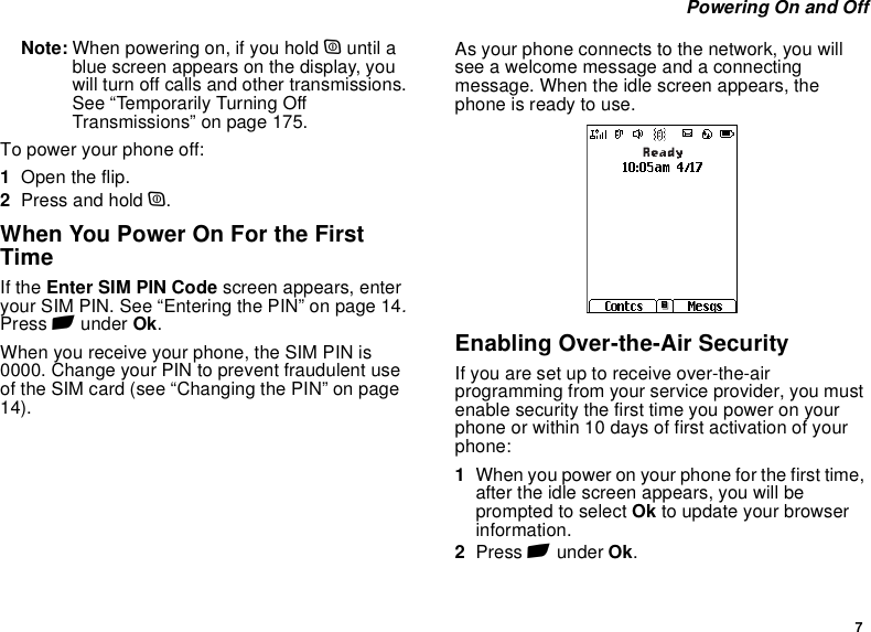 7 Powering On and OffNote: When powering on, if you hold p until a blue screen appears on the display, you will turn off calls and other transmissions. See “Temporarily Turning Off Transmissions” on page 175.To power your phone off:1Open the flip.2Press and hold p.When You Power On For the First TimeIf the Enter SIM PIN Code screen appears, enter your SIM PIN. See “Entering the PIN” on page 14. Press A under Ok.When you receive your phone, the SIM PIN is 0000. Change your PIN to prevent fraudulent use of the SIM card (see “Changing the PIN” on page 14).As your phone connects to the network, you will see a welcome message and a connecting message. When the idle screen appears, the phone is ready to use.Enabling Over-the-Air SecurityIf you are set up to receive over-the-air programming from your service provider, you must enable security the first time you power on your phone or within 10 days of first activation of your phone:1When you power on your phone for the first time, after the idle screen appears, you will be prompted to select Ok to update your browser information.2Press A under Ok.