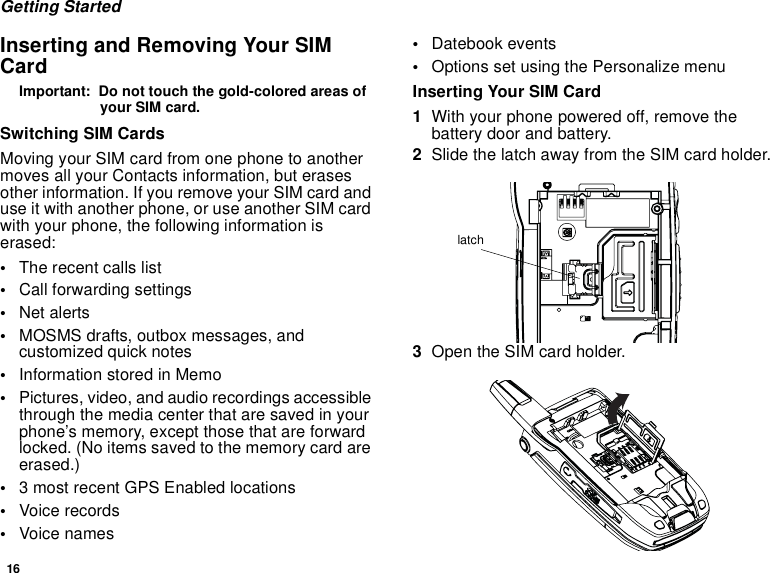 16Getting StartedInserting and Removing Your SIM CardImportant:  Do not touch the gold-colored areas of your SIM card.Switching SIM CardsMoving your SIM card from one phone to another moves all your Contacts information, but erases other information. If you remove your SIM card and use it with another phone, or use another SIM card with your phone, the following information is erased:•The recent calls list•Call forwarding settings•Net alerts•MOSMS drafts, outbox messages, and customized quick notes •Information stored in Memo•Pictures, video, and audio recordings accessible through the media center that are saved in your phone’s memory, except those that are forward locked. (No items saved to the memory card are erased.)•3 most recent GPS Enabled locations•Voice records•Voice names•Datebook events•Options set using the Personalize menuInserting Your SIM Card1With your phone powered off, remove the battery door and battery.2Slide the latch away from the SIM card holder. 3Open the SIM card holder. latch