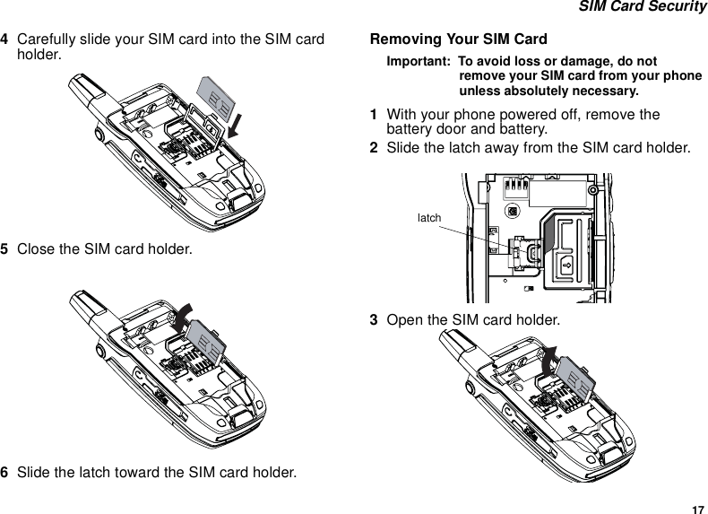 17 SIM Card Security4Carefully slide your SIM card into the SIM card holder.5Close the SIM card holder.  6Slide the latch toward the SIM card holder.Removing Your SIM CardImportant:  To avoid loss or damage, do not remove your SIM card from your phone unless absolutely necessary.1With your phone powered off, remove the battery door and battery.2Slide the latch away from the SIM card holder.  3Open the SIM card holder.latch