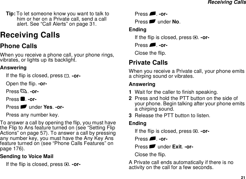 21 Receiving CallsTip: To let someone know you want to talk to him or her on a Private call, send a call alert. See “Call Alerts” on page 31.Receiving CallsPhone CallsWhen you receive a phone call, your phone rings, vibrates, or lights up its backlight.AnsweringIf the flip is closed, press t. -or-Open the flip. -or-Press s. -or-Press O. -or-Press A under Yes. -or-Press any number key.To answer a call by opening the flip, you must have the Flip to Ans feature turned on (see “Setting Flip Actions” on page 57). To answer a call by pressing any number key, you must have the Any Key Ans feature turned on (see “Phone Calls Features” on page 176).Sending to Voice MailIf the flip is closed, press .. -or-Press e. -or-Press A under No.EndingIf the flip is closed, press .. -or-Press e. -or-Close the flip.Private CallsWhen you receive a Private call, your phone emits a chirping sound or vibrates.Answering1Wait for the caller to finish speaking.2Press and hold the PTT button on the side of your phone. Begin talking after your phone emits a chirping sound.3Release the PTT button to listen.EndingIf the flip is closed, press .. -or-Press e. -or-Press A under Exit. -or-Close the flip.A Private call ends automatically if there is no activity on the call for a few seconds.