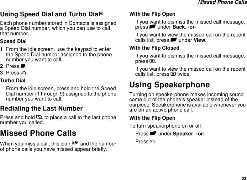 23 Missed Phone CallsUsing Speed Dial and Turbo Dial®Each phone number stored in Contacts is assigned a Speed Dial number, which you can use to call that number.Speed Dial1From the idle screen, use the keypad to enter the Speed Dial number assigned to the phone number you want to call.2Press #.3Press s.Turbo DialFrom the idle screen, press and hold the Speed Dial number (1 through 9) assigned to the phone number you want to call.Redialing the Last NumberPress and hold s to place a call to the last phone number you called.Missed Phone CallsWhen you miss a call, this icon V and the number of phone calls you have missed appear briefly.With the Flip OpenIf you want to dismiss the missed call message, press A under Back. -or-If you want to view the missed call on the recent calls list, press A under View.With the Flip ClosedIf you want to dismiss the missed call message, press ..If you want to view the missed call on the recent calls list, press . twice.Using SpeakerphoneTurning on speakerphone makes incoming sound come out of the phone’s speaker instead of the earpiece. Speakerphone is available whenever you are on an active phone call.With the Flip OpenTo turn speakerphone on or off:Press A under Speaker. -or-Press t.