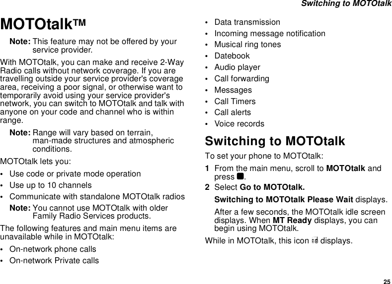 25 Switching to MOTOtalkMOTOtalkTMNote: This feature may not be offered by your service provider.With MOTOtalk, you can make and receive 2-Way Radio calls without network coverage. If you are travelling outside your service provider&apos;s coverage area, receiving a poor signal, or otherwise want to temporarily avoid using your service provider&apos;s network, you can switch to MOTOtalk and talk with anyone on your code and channel who is within range.Note: Range will vary based on terrain, man-made structures and atmospheric conditions.MOTOtalk lets you:•Use code or private mode operation•Use up to 10 channels•Communicate with standalone MOTOtalk radiosNote: You cannot use MOTOtalk with older Family Radio Services products.The following features and main menu items are unavailable while in MOTOtalk:•On-network phone calls•On-network Private calls•Data transmission•Incoming message notification•Musical ring tones•Datebook•Audio player•Call forwarding•Messages•Call Timers•Call alerts•Voice recordsSwitching to MOTOtalkTo set your phone to MOTOtalk:1From the main menu, scroll to MOTOtalk and press O.2Select Go to MOTOtalk.Switching to MOTOtalk Please Wait displays.After a few seconds, the MOTOtalk idle screen displays. When MT Ready displays, you can begin using MOTOtalk. While in MOTOtalk, this icon M displays.