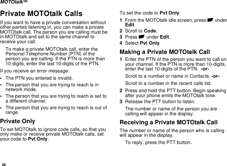 28MOTOtalkTMPrivate MOTOtalk CallsIf you want to have a private conversation without other parties listening in, you can make a private MOTOtalk call. The person you are calling must be in MOTOtalk and set to the same channel to receive your call.To make a private MOTOtalk call, enter the Personal Telephone Number (PTN) of the person you are calling. If the PTN is more than 10-digits, enter the last 10-digits of the PTN.If you receive an error message:•The PTN you entered is invalid. •The person that you are trying to reach is in network mode.•The person that you are trying to reach is set to a different channel.•The person that you are trying to reach is out of range.Private OnlyTo set MOTOtalk to ignore code calls, so that you only make or receive private MOTOtalk calls, set your code to Pvt Only.To set the code to Pvt Only:1From the MOTOtalk idle screen, press A under Edit.2Scroll to Code.3Press A under Edit.4Select Pvt Only.Making a Private MOTOtalk Call1Enter the PTN of the person you want to call on your channel. If the PTN is more than 10-digits, enter the last 10-digits of the PTN.  -or-Scroll to a number or name in Contacts. -or-Scroll to a number in the recent calls list.2Press and hold the PTT button. Begin speaking after your phone emits the MOTOtalk tone.3Release the PTT button to listen.The number or name of the person you are calling will appear in the display.Receiving a Private MOTOtalk CallThe number or name of the person who is calling will appear in the display.To reply, press the PTT button.