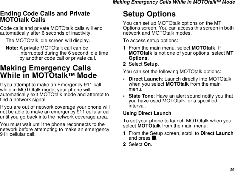 29 Making Emergency Calls While in MOTOtalkTM ModeEnding Code Calls and Private MOTOtalk CallsCode calls and private MOTOtalk calls will end automatically after 6 seconds of inactivity. The MOTOtalk idle screen will display.Note: A private MOTOtalk call can be interrupted during the 6 second idle time by another code call or private call.Making Emergency Calls While in MOTOtalkTM ModeIf you attempt to make an Emergency 911 call while in MOTOtalk mode, your phone will automatically exit MOTOtalk mode and attempt to find a network signal. If you are out of network coverage your phone will not be able to make an emergency 911 cellular call until you go back into the network coverage area. You must wait until the phone reconnects to the network before attempting to make an emergency 911 cellular call.Setup OptionsYou can set up MOTOtalk options on the MT Options screen. You can access this screen in both network and MOTOtalk modes.To access setup options:1From the main menu, select MOTOtalk. If MOTOtalk is not one of your options, select MT Options.2Select Setup.You can set the following MOTOtalk options:• Direct Launch: Launch directly into MOTOtalk when you select MOTOtalk from the main menu. • State Tone: Have an alert sound notify you that you have used MOTOtalk for a specified interval.Using Direct LaunchTo set your phone to launch MOTOtalk when you select MOTOtalk from the main menu:1From the Setup screen, scroll to Direct Launch and press O.2Select On.