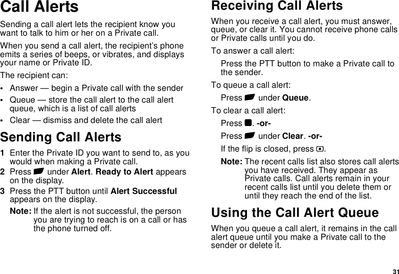 31Call AlertsSending a call alert lets the recipient know you want to talk to him or her on a Private call.When you send a call alert, the recipient’s phone emits a series of beeps, or vibrates, and displays your name or Private ID.The recipient can:•Answer — begin a Private call with the sender•Queue — store the call alert to the call alert queue, which is a list of call alerts•Clear — dismiss and delete the call alertSending Call Alerts1Enter the Private ID you want to send to, as you would when making a Private call.2Press A under Alert. Ready to Alert appears on the display.3Press the PTT button until Alert Successful appears on the display.Note: If the alert is not successful, the person you are trying to reach is on a call or has the phone turned off.Receiving Call AlertsWhen you receive a call alert, you must answer, queue, or clear it. You cannot receive phone calls or Private calls until you do.To answer a call alert:Press the PTT button to make a Private call to the sender.To queue a call alert:Press A under Queue.To clear a call alert:Press O. -or-Press A under Clear. -or-If the flip is closed, press ..Note: The recent calls list also stores call alerts you have received. They appear as Private calls. Call alerts remain in your recent calls list until you delete them or until they reach the end of the list.Using the Call Alert QueueWhen you queue a call alert, it remains in the call alert queue until you make a Private call to the sender or delete it.
