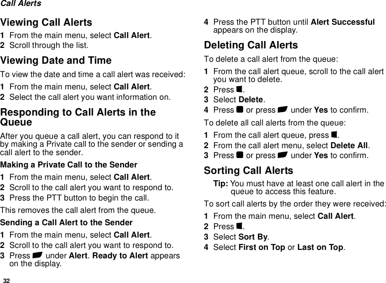 32Call AlertsViewing Call Alerts1From the main menu, select Call Alert.2Scroll through the list.Viewing Date and TimeTo view the date and time a call alert was received:1From the main menu, select Call Alert.2Select the call alert you want information on.Responding to Call Alerts in the QueueAfter you queue a call alert, you can respond to it by making a Private call to the sender or sending a call alert to the sender.Making a Private Call to the Sender1From the main menu, select Call Alert.2Scroll to the call alert you want to respond to.3Press the PTT button to begin the call.This removes the call alert from the queue.Sending a Call Alert to the Sender1From the main menu, select Call Alert.2Scroll to the call alert you want to respond to.3Press A under Alert. Ready to Alert appears on the display.4Press the PTT button until Alert Successful appears on the display.Deleting Call AlertsTo delete a call alert from the queue:1From the call alert queue, scroll to the call alert you want to delete.2Press m.3Select Delete.4Press O or press A under Yes to confirm.To delete all call alerts from the queue:1From the call alert queue, press m.2From the call alert menu, select Delete All.3Press O or press A under Yes to confirm.Sorting Call AlertsTip: You must have at least one call alert in the queue to access this feature.To sort call alerts by the order they were received:1From the main menu, select Call Alert.2Press m.3Select Sort By.4Select First on Top or Last on Top.