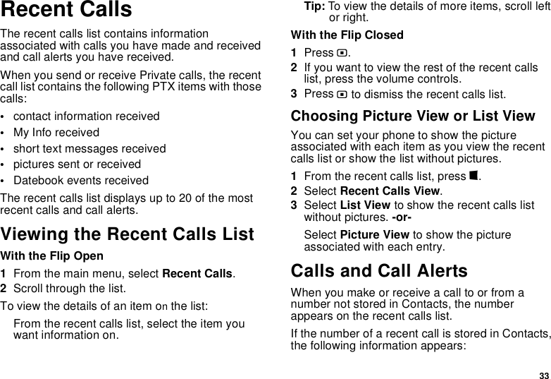 33Recent CallsThe recent calls list contains information associated with calls you have made and received and call alerts you have received.When you send or receive Private calls, the recent call list contains the following PTX items with those calls:•contact information received•My Info received•short text messages received•pictures sent or received•Datebook events receivedThe recent calls list displays up to 20 of the most recent calls and call alerts.Viewing the Recent Calls ListWith the Flip Open1From the main menu, select Recent Calls.2Scroll through the list.To view the details of an item on the list:From the recent calls list, select the item you want information on.Tip: To view the details of more items, scroll left or right.With the Flip Closed1Press ..2If you want to view the rest of the recent calls list, press the volume controls.3Press . to dismiss the recent calls list.Choosing Picture View or List ViewYou can set your phone to show the picture associated with each item as you view the recent calls list or show the list without pictures.1From the recent calls list, press m.2Select Recent Calls View.3Select List View to show the recent calls list without pictures. -or-Select Picture View to show the picture associated with each entry.Calls and Call AlertsWhen you make or receive a call to or from a number not stored in Contacts, the number appears on the recent calls list.If the number of a recent call is stored in Contacts, the following information appears: