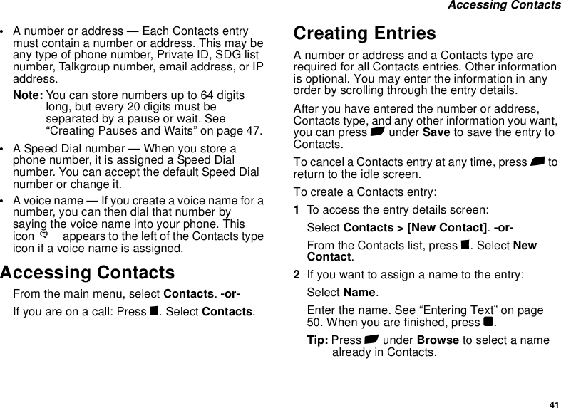 41 Accessing Contacts•A number or address — Each Contacts entry must contain a number or address. This may be any type of phone number, Private ID, SDG list number, Talkgroup number, email address, or IP address.Note: You can store numbers up to 64 digits long, but every 20 digits must be separated by a pause or wait. See “Creating Pauses and Waits” on page 47.•A Speed Dial number — When you store a phone number, it is assigned a Speed Dial number. You can accept the default Speed Dial number or change it.•A voice name — If you create a voice name for a number, you can then dial that number by saying the voice name into your phone. This icon Pappears to the left of the Contacts type icon if a voice name is assigned.Accessing ContactsFrom the main menu, select Contacts. -or-If you are on a call: Press m. Select Contacts.Creating EntriesA number or address and a Contacts type are required for all Contacts entries. Other information is optional. You may enter the information in any order by scrolling through the entry details.After you have entered the number or address, Contacts type, and any other information you want, you can press A under Save to save the entry to Contacts.To cancel a Contacts entry at any time, press e to return to the idle screen.To create a Contacts entry:1To access the entry details screen:Select Contacts &gt; [New Contact]. -or-From the Contacts list, press m. Select New Contact.2If you want to assign a name to the entry:Select Name.Enter the name. See “Entering Text” on page 50. When you are finished, press O.Tip: Press A under Browse to select a name already in Contacts.
