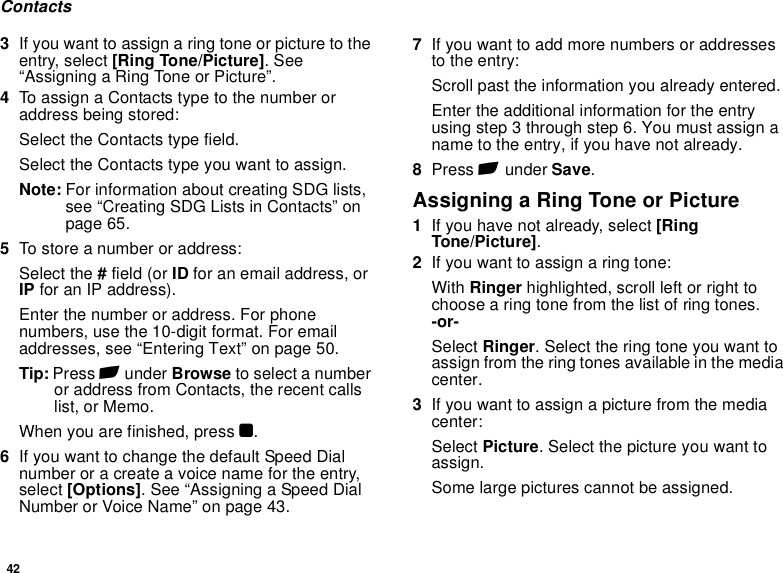 42Contacts3If you want to assign a ring tone or picture to the entry, select [Ring Tone/Picture]. See “Assigning a Ring Tone or Picture”.4To assign a Contacts type to the number or address being stored:Select the Contacts type field.Select the Contacts type you want to assign.Note: For information about creating SDG lists, see “Creating SDG Lists in Contacts” on page 65.5To store a number or address:Select the # field (or ID for an email address, or IP for an IP address).Enter the number or address. For phone numbers, use the 10-digit format. For email addresses, see “Entering Text” on page 50. Tip: Press A under Browse to select a number or address from Contacts, the recent calls list, or Memo.When you are finished, press O.6If you want to change the default Speed Dial number or a create a voice name for the entry, select [Options]. See “Assigning a Speed Dial Number or Voice Name” on page 43.7If you want to add more numbers or addresses to the entry:Scroll past the information you already entered.Enter the additional information for the entry using step 3 through step 6. You must assign a name to the entry, if you have not already.8Press A under Save.Assigning a Ring Tone or Picture1If you have not already, select [Ring Tone/Picture].2If you want to assign a ring tone:With Ringer highlighted, scroll left or right to choose a ring tone from the list of ring tones. -or-Select Ringer. Select the ring tone you want to assign from the ring tones available in the media center.3If you want to assign a picture from the media center:Select Picture. Select the picture you want to assign.Some large pictures cannot be assigned.