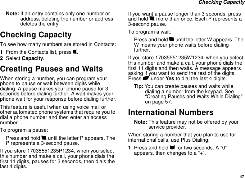 47 Checking CapacityNote: If an entry contains only one number or address, deleting the number or address deletes the entry.Checking CapacityTo see how many numbers are stored in Contacts:1From the Contacts list, press m.2Select Capacity.Creating Pauses and WaitsWhen storing a number, you can program your phone to pause or wait between digits while dialing. A pause makes your phone pause for 3 seconds before dialing further. A wait makes your phone wait for your response before dialing further.This feature is useful when using voice mail or other automated phone systems that require you to dial a phone number and then enter an access number.To program a pause:Press and hold * until the letter P appears. The P represents a 3-second pause.If you store 17035551235P1234, when you select this number and make a call, your phone dials the first 11 digits, pauses for 3 seconds, then dials the last 4 digits.If you want a pause longer than 3 seconds, press and hold * more than once. Each P represents a 3-second pause.To program a wait:Press and hold * until the letter W appears. The W means your phone waits before dialing further.If you store 17035551235W1234, when you select this number and make a call, your phone dials the first 11 digits and then waits. A message appears asking if you want to send the rest of the digits. Press A under Yes to dial the last 4 digits.Tip: You can create pauses and waits while dialing a number from the keypad. See “Creating Pauses and Waits While Dialing” on page 57.International NumbersNote: This feature may not be offered by your service provider.When storing a number that you plan to use for international calls, use Plus Dialing:1Press and hold 0 for two seconds. A “0” appears, then changes to a “+”. 